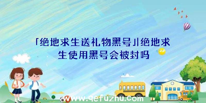 「绝地求生送礼物黑号」|绝地求生使用黑号会被封吗